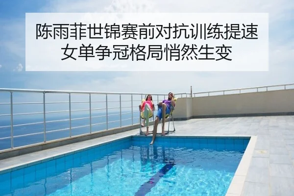 陈雨菲世锦赛前对抗训练提速 女单争冠格局悄然生变