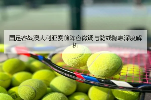 国足客战澳大利亚赛前阵容微调与防线隐患深度解析